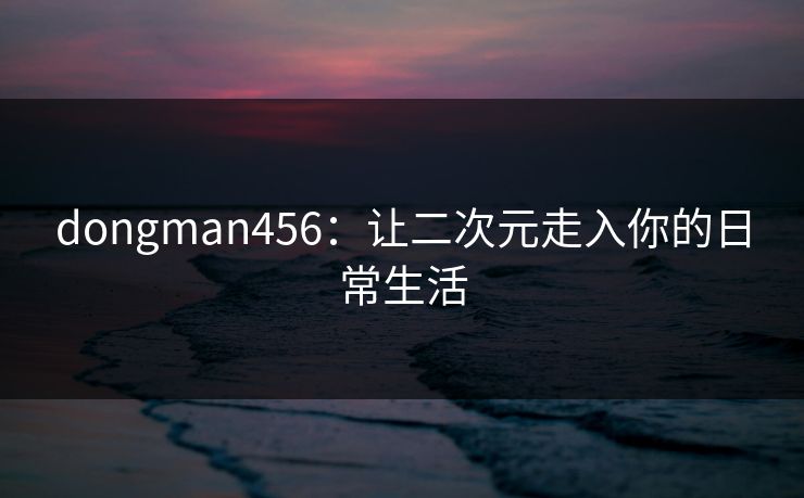 dongman456：让二次元走入你的日常生活