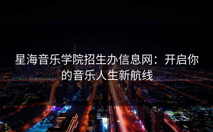 星海音乐学院招生办信息网：开启你的音乐人生新航线