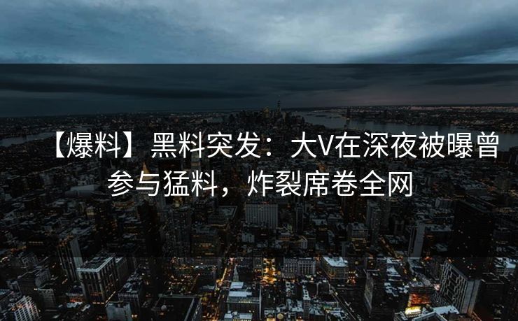 【爆料】黑料突发：大V在深夜被曝曾参与猛料，炸裂席卷全网