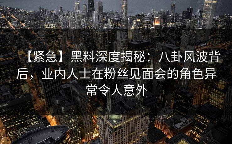 【紧急】黑料深度揭秘：八卦风波背后，业内人士在粉丝见面会的角色异常令人意外