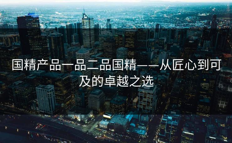 国精产品一品二品国精——从匠心到可及的卓越之选