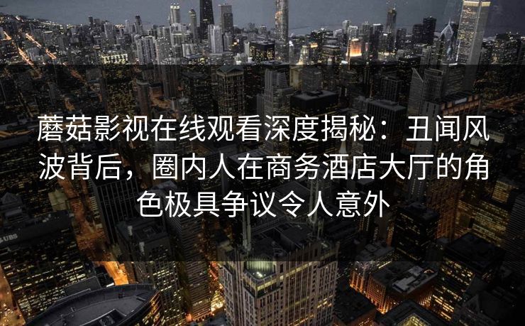 蘑菇影视在线观看深度揭秘：丑闻风波背后，圈内人在商务酒店大厅的角色极具争议令人意外