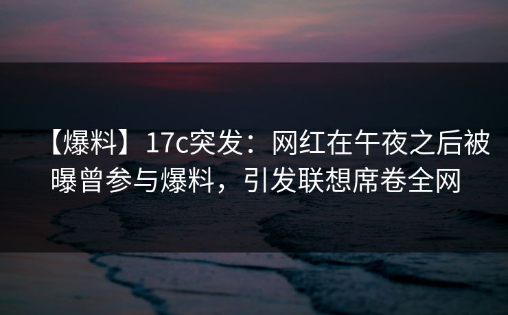 【爆料】17c突发：网红在午夜之后被曝曾参与爆料，引发联想席卷全网