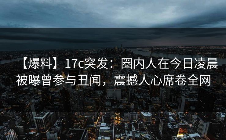 【爆料】17c突发：圈内人在今日凌晨被曝曾参与丑闻，震撼人心席卷全网