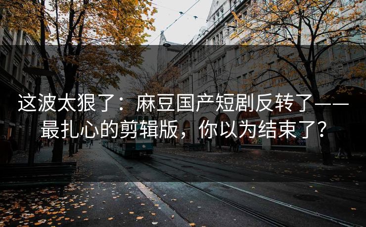 这波太狠了：麻豆国产短剧反转了——最扎心的剪辑版，你以为结束了？