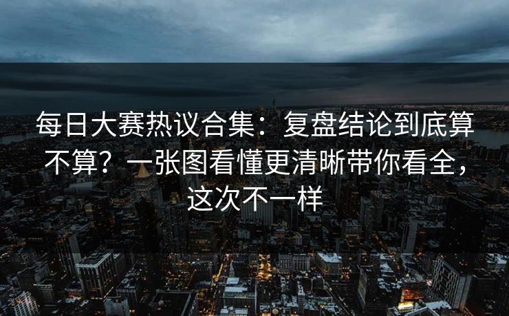 每日大赛热议合集：复盘结论到底算不算？一张图看懂更清晰带你看全，这次不一样