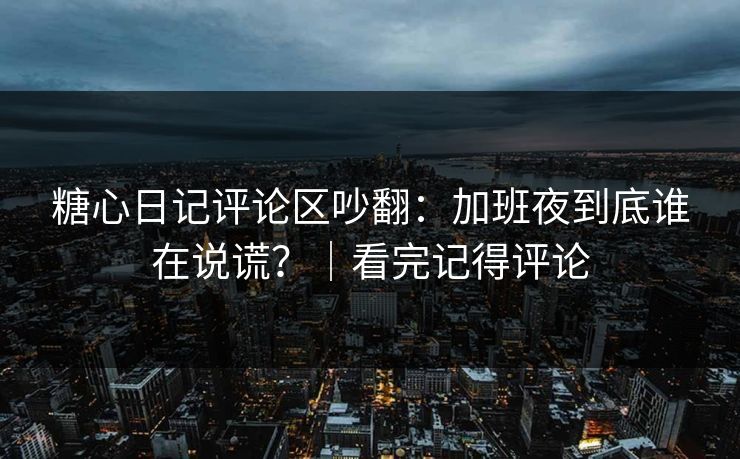糖心日记评论区吵翻：加班夜到底谁在说谎？｜看完记得评论