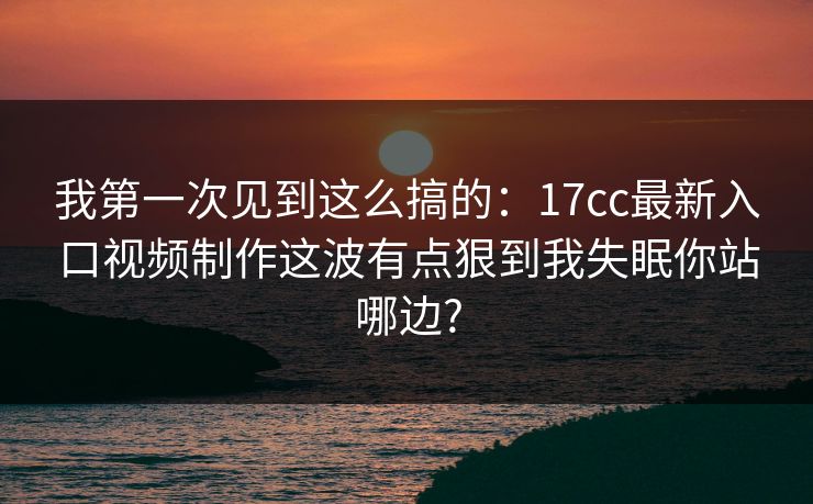 我第一次见到这么搞的：17cc最新入口视频制作这波有点狠到我失眠你站哪边?