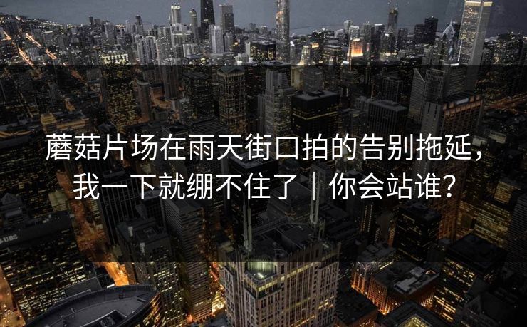 蘑菇片场在雨天街口拍的告别拖延，我一下就绷不住了｜你会站谁？