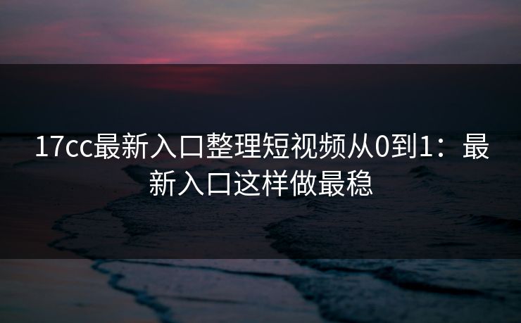 17cc最新入口整理短视频从0到1：最新入口这样做最稳