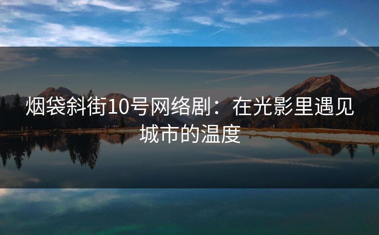 烟袋斜街10号网络剧：在光影里遇见城市的温度