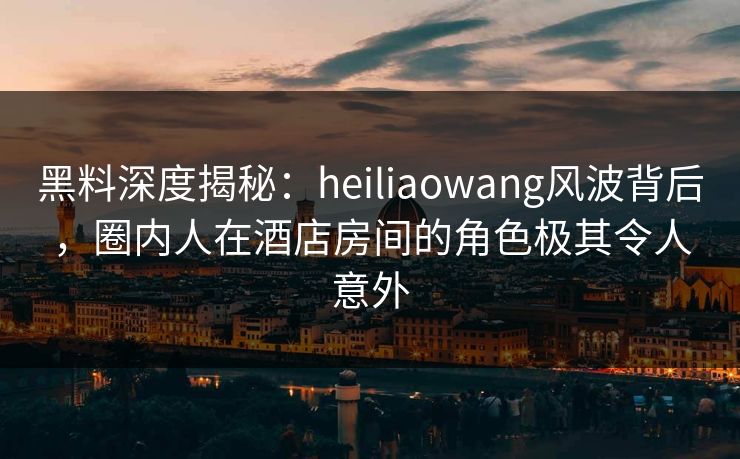 黑料深度揭秘：heiliaowang风波背后，圈内人在酒店房间的角色极其令人意外