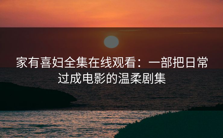 家有喜妇全集在线观看：一部把日常过成电影的温柔剧集