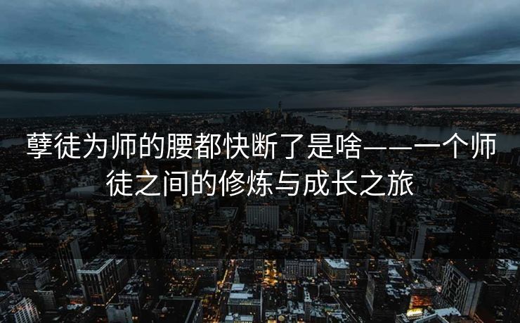 孽徒为师的腰都快断了是啥——一个师徒之间的修炼与成长之旅