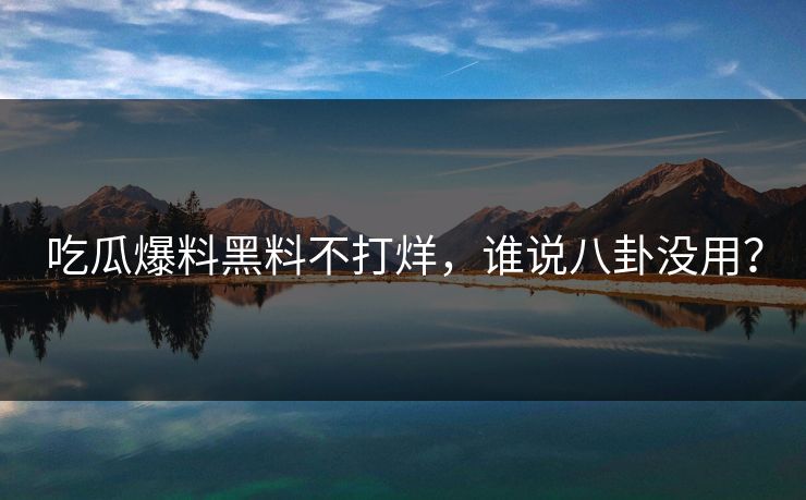 吃瓜爆料黑料不打烊，谁说八卦没用？