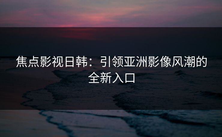 焦点影视日韩:引领亚洲影像风潮的全新入口 焦点影视日韩:引领亚洲影像风潮的全新入口