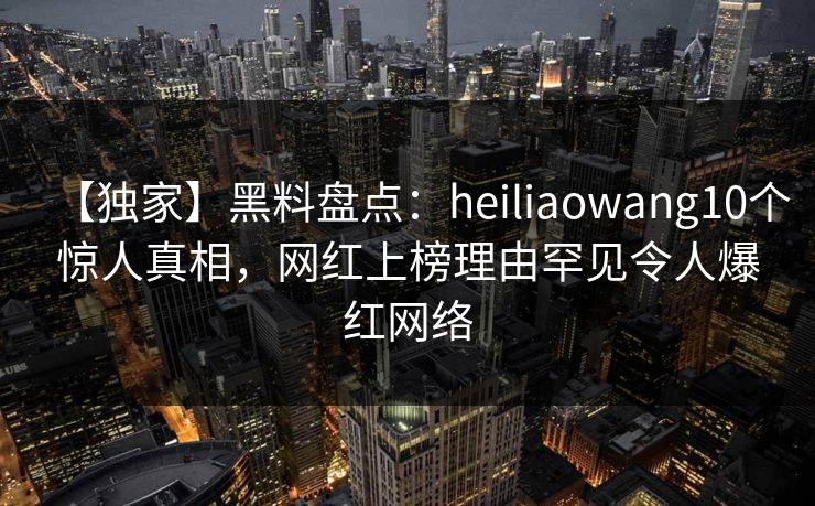 【独家】黑料盘点：heiliaowang10个惊人真相，网红上榜理由罕见令人爆红网络