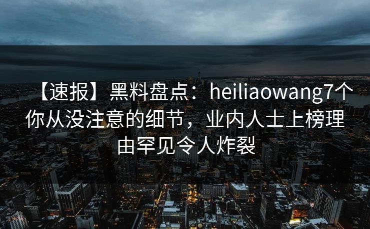 【速报】黑料盘点：heiliaowang7个你从没注意的细节，业内人士上榜理由罕见令人炸裂