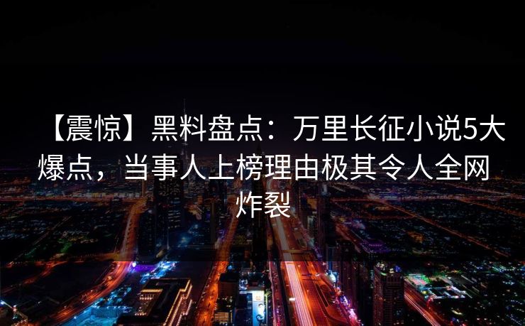【震惊】黑料盘点：万里长征小说5大爆点，当事人上榜理由极其令人全网炸裂