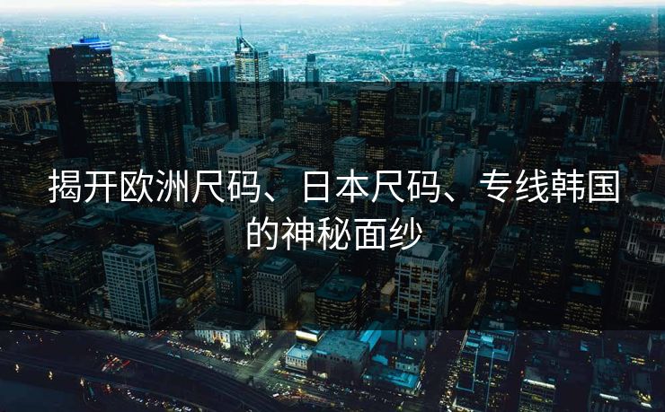 揭开欧洲尺码、日本尺码、专线韩国的神秘面纱 揭开欧洲尺码、日本尺码、专线韩国的神秘面纱