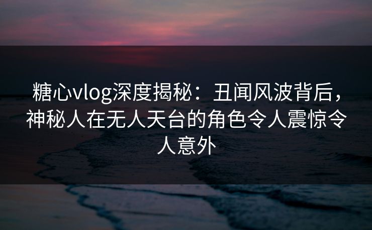 糖心vlog深度揭秘：丑闻风波背后，神秘人在无人天台的角色令人震惊令人意外