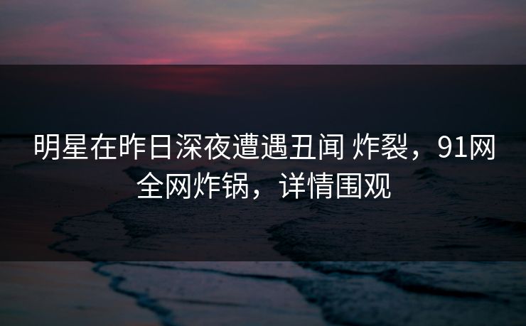 明星在昨日深夜遭遇丑闻 炸裂，91网全网炸锅，详情围观