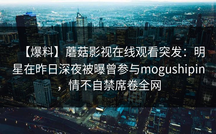 【爆料】蘑菇影视在线观看突发：明星在昨日深夜被曝曾参与mogushipin，情不自禁席卷全网