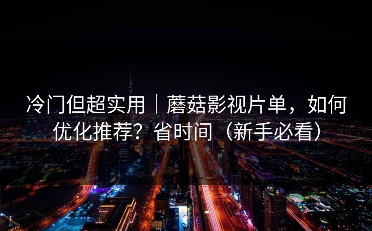 冷门但超实用｜蘑菇影视片单，如何优化推荐？省时间（新手必看）