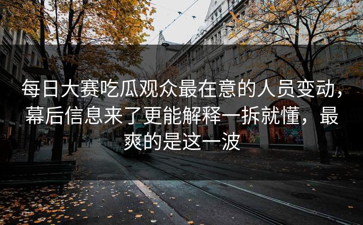 每日大赛吃瓜观众最在意的人员变动，幕后信息来了更能解释一拆就懂，最爽的是这一波