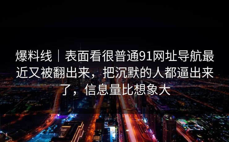 爆料线｜表面看很普通91网址导航最近又被翻出来，把沉默的人都逼出来了，信息量比想象大