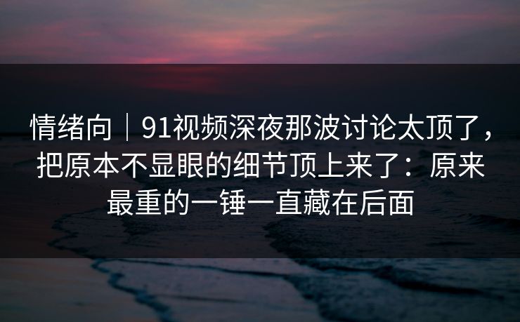 情绪向｜91视频深夜那波讨论太顶了，把原本不显眼的细节顶上来了：原来最重的一锤一直藏在后面